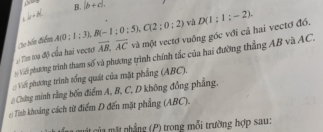 Khoang 
B. |b+c|.
|a+b|. 
A. 
Cho bốn điểm A(0;1;3), B(-1;0;5), C(2;0;2) và D(1;1;-2). 
a) Tìm toạ độ của hai vecto vector AB, vector AC và một vectơ vuông góc với cả hai vectơ đó. 
() Viếi phương trình tham số và phương trình chính tắc của hai đường thẳng AB và AC. 
c) Viết phương trình tổng quát của mặt phẳng (ABC). 
d) Chứng minh rằng bốn điểm A, B, C, D không đồng phẳng. 
e) Tính khoảng cách từ điểm D đến mặt phẳng (ABC). 
cuất của mặt phẳng (P) trong mỗi trường hợp sau: