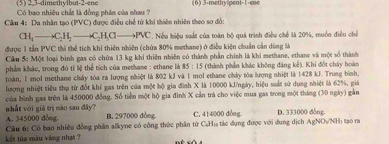 (5) 2,3-dimethylbut-2-ene (6) 3-methylpent-1-ene
Có bao nhiêu chất là đồng phân của nhau ?
Câu 4: Da nhân tạo (PVC) được điều chế từ khí thiên nhiên theo sơ đồ:
CH_4to C_2H_2to C_2H_3Clto PVC. Nếu hiệu suất của toàn bộ quá trình điều chế là 20%, muốn điều chế
được 1 tấn PVC thì thể tích khí thiên nhiên (chứa 80% methane) ở điều kiện chuẩn cần dùng là
Câu 5: Một loại bình gas có chứa 13 kg khí thiên nhiên có thành phần chính là khí methane, ethane và một số thành
phần khác, trong đó tỉ lệ thể tích của methane : ethane là 85:15 (thành phần khác không đáng kể). Khi đốt cháy hoàn
toàn, 1 mol methane cháy tỏa ra lượng nhiệt là 802 kJ và 1 mol ethane cháy tỏa lượng nhiệt là 1428 kJ. Trung bình,
lượng nhiệt tiêu thụ từ đốt khí gas trên của một hộ gia đình X là 10000 kJ/ngày, hiệu suất sử dụng nhiệt là 62%, giá
của bình gas trên là 450000 đồng. Số tiền một hộ gia đình X cần trả cho việc mua gas trong một tháng (30 ngày) gần
nhất với giá trị nào sau đây?
A. 345000 đồng. B. 297000 đồng. C. 414000 đồng. D. 333000 đồng.
Câu 6: Có bao nhiêu đồng phân alkyne có công thức phân tử C₆H₁ tác dụng được với dung dịch AgNO_3/NH_3 tạo ra
kết tủa màu vàng nhạt ?