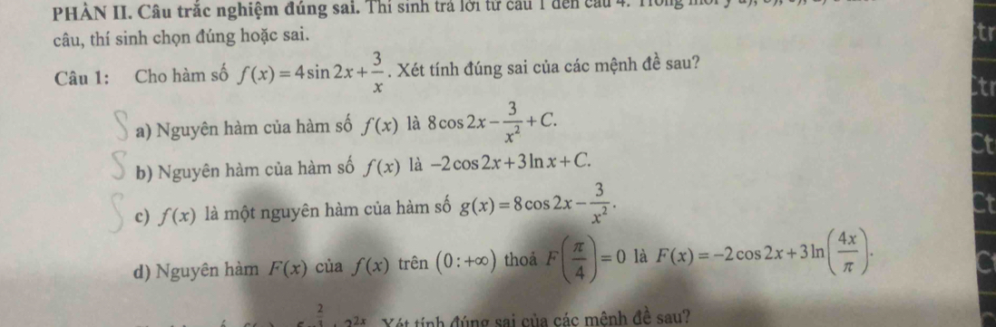 PHẢN II. Câu trắc nghiệm đúng sai. Thí sinh trá lới tử cầu 1 đến cầu 4. H0
câu, thí sinh chọn đúng hoặc sai. tr
Câu 1: Cho hàm số f(x)=4sin 2x+ 3/x . Xét tính đúng sai của các mệnh đề sau?
Ctr
a) Nguyên hàm của hàm số f(x) là 8cos 2x- 3/x^2 +C.
b) Nguyên hàm của hàm số f(x) là -2cos 2x+3ln x+C. at
c) f(x) là một nguyên hàm của hàm số g(x)=8cos 2x- 3/x^2 .
d) Nguyên hàm F(x) của f(x) trên (0:+∈fty ) thoả F( π /4 )=0 là F(x)=-2cos 2x+3ln ( 4x/π  ). 
2
ế t ính đúng sai của các mênh đề sau?