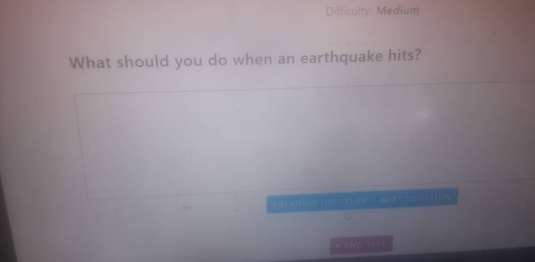 Difficulty: Medium 
What should you do when an earthquake hits? 
PREVIOUS QUESTION next QueStion 
* END TEST