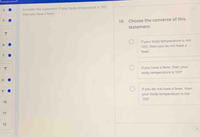 Consider the statement: If your body temperature is 103°. 
then you have a fever.
5 10. Choose the converse of this
statement.
If your body temperature is not
6
103° then you do not have a
fever.
7
If you have a fever, then your
body temperature is 103°
8
9 If you do not have a fever, then
your body temperature is not
103°
1
12