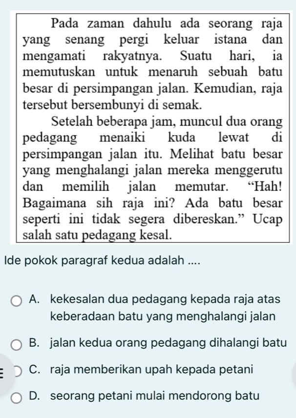 Pada zaman dahulu ada seorang raja
yang senang pergi keluar istana dan
mengamati rakyatnya. Suatu hari, ia
memutuskan untuk menaruh sebuah batu
besar di persimpangan jalan. Kemudian, raja
tersebut bersembunyi di semak.
Setelah beberapa jam, muncul dua orang
pedagang menaiki kuda lewat di
persimpangan jalan itu. Melihat batu besar
yang menghalangi jalan mereka menggerutu
dan memilih jalan memutar. “Hah!
Bagaimana sih raja ini? Ada batu besar
seperti ini tidak segera dibereskan.” Ucap
salah satu pedagang kesal.
Ide pokok paragraf kedua adalah ....
A. kekesalan dua pedagang kepada raja atas
keberadaan batu yang menghalangi jalan
B. jalan kedua orang pedagang dihalangi batu
C. raja memberikan upah kepada petani
D. seorang petani mulai mendorong batu