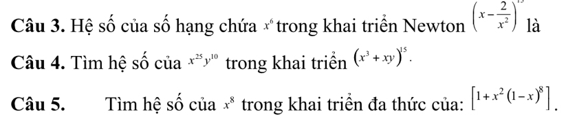 Hệ số của số hạng chứa x *trong khai triển Newton (x- 2/x^2 )^1/2 là 
Câu 4. Tìm hệ số của x^(25)y^(10) trong khai triền (x^3+xy)^15. 
Câu 5. Tìm hệ số của x^8 trong khai triển đa thức của: [1+x^2(1-x)^8].