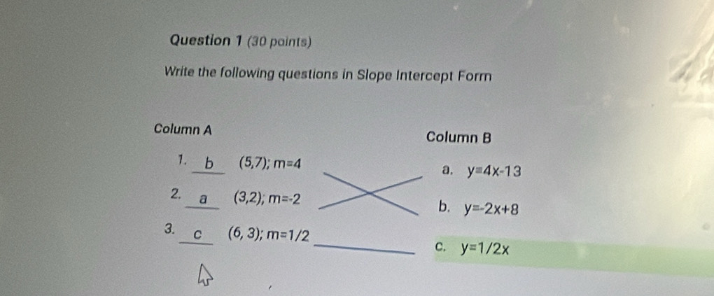 (30 paints)
Write the following questions in Slope Intercept Form
Column A Column B
1. b (5,7); m=4 a. y=4x-13
2. (3,2); m=-2 y=-2x+8
a
b.
3. ₹C (6,3); m=1/2
c. y=1/2x