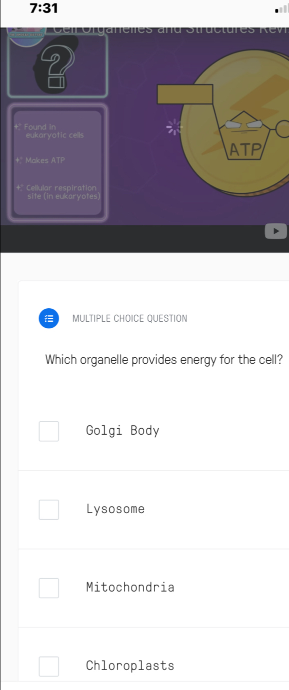 7:31 
rugrue
?
Found in
eukaryotic cells
ATP
+* Makes ATP
+* Cellular respiration
site (in eukaryotes)
) MULTIPLE CHOICE QUESTION
Which organelle provides energy for the cell?
Golgi Body
Lysosome
Mitochondria
Chloroplasts