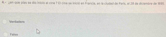 4.- ¿en que pías se dio inicio el cine ? El cine se inició en Francia, en la ciudad de París, el 28 de diciembre de 1895.
Verdadero
Falso