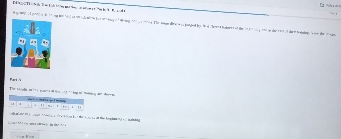 Todos los f 
DIRECTIONS: Use this information to answer Parts A, B, and C. 
3 of 4 
A group of people is being trained to standardize the scoring of diving competitions.The same dive was judged by 10 different trainees at the beginning and at the end of their training. View the image. 
Part A 
The results of the scores at the beginning of training are shown. 
Calculate the mean absolute deviation for the scores at the beginning of training. 
Enter the correct answer in the box. 
Show Hints