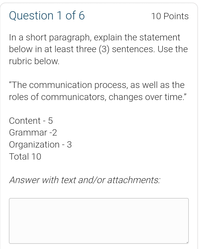 In a short paragraph, explain the statement 
below in at least three (3) sentences. Use the 
rubric below. 
“The communication process, as well as the 
roles of communicators, changes over time.” 
Content - 5 
Grammar -2 
Organization - 3 
Total 10 
Answer with text and/or attachments: