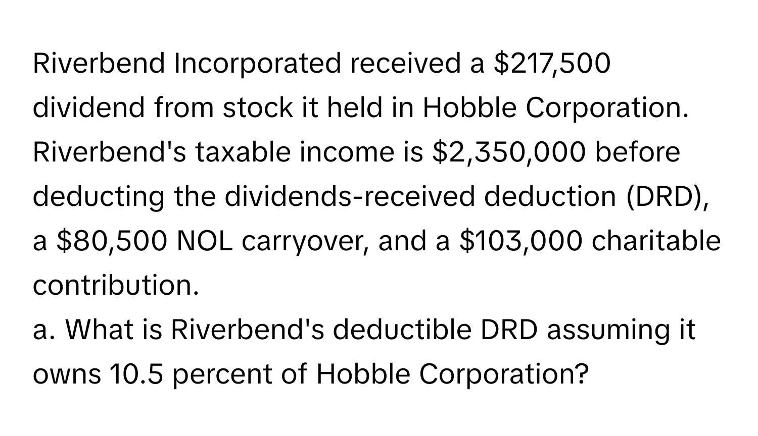 Riverbend Incorporated received a $217,500 dividend from stock it held in Hobble Corporation. Riverbend's taxable income is $2,350,000 before deducting the dividends-received deduction (DRD), a $80,500 NOL carryover, and a $103,000 charitable contribution.

a. What is Riverbend's deductible DRD assuming it owns 10.5 percent of Hobble Corporation?