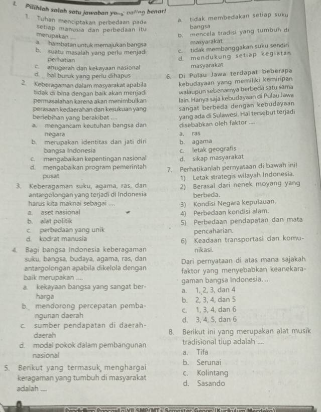 Pilihlah salah satu jawabon yong baling benar!
1. Tuhan menciptakan perbedaan pade
a. tidak membedakan setiap suku
setiap manusia dan perbedaan itu
bangsa
merupakan ....
b. mencela tradisi yang tumbuh d
a. hambatan untuk memajukan bangsa
masyarakat
b. suatu masalah yang perlu menjadi c. tidak membanggakan suku sendir
perhatian
d.mendukung setiap kegiatan
c anugerah dan kekayaan nasional masyarakat
d. hal buruk yang perlu dihapus 6. Di Pulau Jawa terdapat beberapa
2. Keberagaman dalam masyarakat apabila kebudayaan yang memiliki kemiripan
tidak di bina dengan baik akan menjadi walaupun sebenarnya berbeda satu sama
permasalahan karena akan menimbulkan lain. Hanya saja kebudayaan di Pulau Jawa
perasaan kedaerahan dan kesukuan yang sangat berbeda dengan kebudayaan
beriebihan yang berakibat ....
amengancam keutuhan bangsa dan yang ada di Sulawesi. Hal tersebut terjadi
disebabkan oleh faktor ....
negara a, ras
b. merupakan identitas dan jati diri b. agama
bangsa Indonesia
c. mengabaikan kepentingan nasional c. letak geografis
d. sikap masyarakat
d. mengabaikan program pemerintah 7. Perhatikanlah pernyataan di bawah ini!
pusat
1) Letak strategis wilayah Indonesia.
3. Keberagaman suku, agama, ras, dan 2) Berasal dari nenek moyang yang
antargolongan yang terjadi di Indonesia berbeda.
harus kita maknai sebagai .... 3) Kondisi Negara kepulauan.
a. aset nasional 4) Perbedaan kondisi alam.
b. alat politik
5) Perbedaan pendapatan dan mata
c. perbedaan yang unik
d. kodrat manusia pencaharian.
6) Keadaan transportasi dan komu-
4. Bagi bangsa Indonesia keberagaman nikasi.
suku, bangsa, budaya, agama, ras, dan
antargolongan apabila dikelola dengan Dari pernyataan di atas mana sajakah
baik merupakan faktor yang menyebabkan keanekara-
a. kekayaan bangsa yang sangat ber- gaman bangsa Indonesia. ...
harga a. 1, 2, 3, dan 4
b. 2, 3, 4, dan 5
b. mendorong percepatan pemba- c. 1, 3, 4, dan 6
ngunan daerah d. 3, 4, 5, dan 6
c. sumber pendapatan di daerah-
daerah 8. Berikut ini yang merupakan alat musik
d. modal pokok dalam pembangunan tradisional tiup adalah ....
nasional a. Tifa
b. Serunai
S. Berikut yang termasuk menghargai c. Kolintang
keragaman yang tumbuh di masyarakat d. Sasando
adalah ....