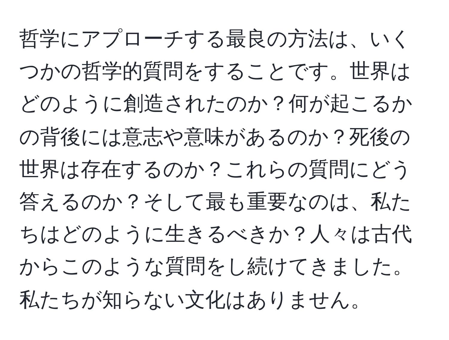 哲学にアプローチする最良の方法は、いくつかの哲学的質問をすることです。世界はどのように創造されたのか？何が起こるかの背後には意志や意味があるのか？死後の世界は存在するのか？これらの質問にどう答えるのか？そして最も重要なのは、私たちはどのように生きるべきか？人々は古代からこのような質問をし続けてきました。私たちが知らない文化はありません。