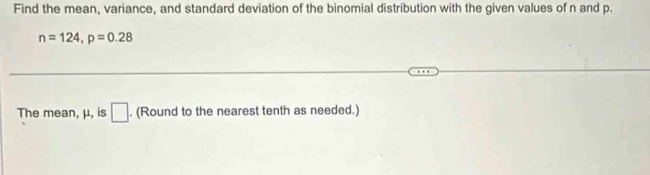 Find the mean, variance, and standard deviation of the binomial distribution with the given values of n and p.
n=124, p=0.28
The mean, μ, is □. (Round to the nearest tenth as needed.)