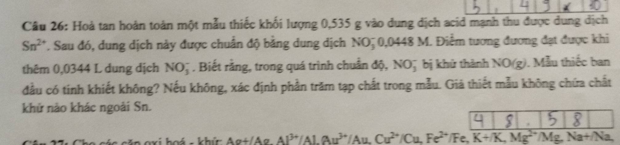 Hoà tan hoàn toàn một mẫu thiếc khối lượng 0,535 g vào dung dịch acid mạnh thu được dung dịch
Sn^(2+). Sau đó, dung dịch này được chuẩn độ băng dung dịch NO_3^(- 0,0448M. Điểm tương đương đạt được khi 
thêm 0,0344 L dung dịch NO_3^-. Biết rằng, trong quá trình chuẩn độ, NO_3^- bị khử thành N iO(g). Mẫu thiếc ban 
đầu có tinh khiết không? Nếu không, xác định phần trăm tạp chất trong mẫu. Giả thiết mẫu không chứa chất 
khử nào khác ngoài Sn. 
hoá - khức Á △ alpha +△ σ Al^3+)/Al.Au^(3+)/Au, Cu^(2+)/Cu, Fe^(2+)/Fe, K+/K, Mg^(2+)/Mg, Na+/Na,