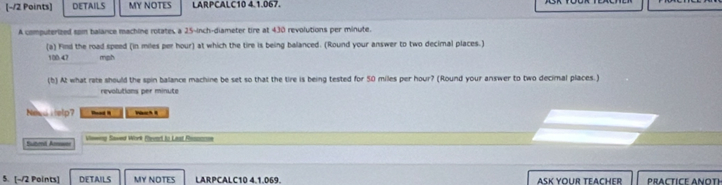 DETAILS MY NOTES LARPCALC10 4.1.067. 
A computerized som balance machine rotates a 25-inch -diameter tire at 430 revolutions per minute. 
(a) Find the road speed (in miles per hour) at which the tire is being balanced. (Round your answer to two decimal places.)
100-47 mgh
(b) At what rate should the spin balance machine be set so that the tire is being tested for 50 miles per hour? (Round your answer to two decimal places.) 
revolutions per minute
Need i telp? Read I 
Subend Amwer Viewing Sawed Work Rleved to Leat Ressosee 
5. [-/2 Points] DETAILS MY NOTES LARPCALC10 4.1.069. ASK YOUR TEACHER PRACTICE ANOTH