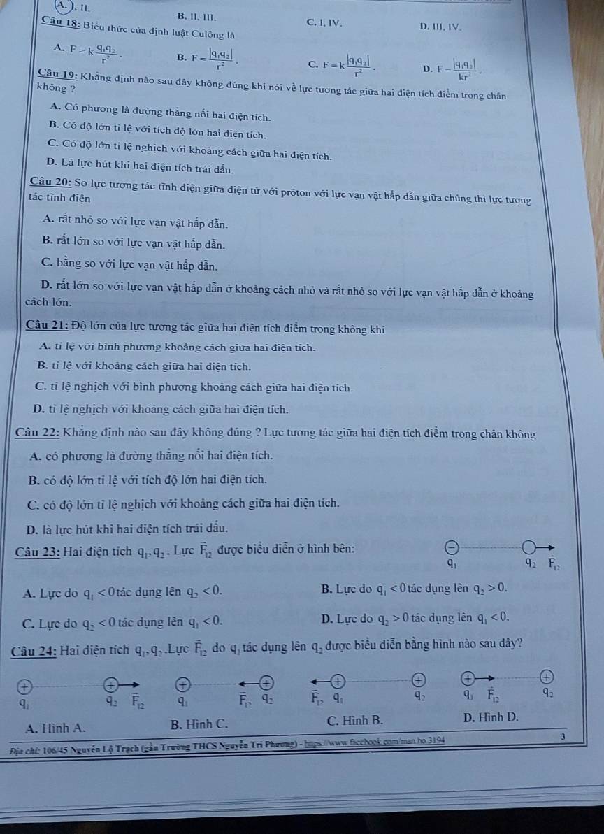 A. ), Il.
B. ll, lll. C. I, IV. D. ⅢII, IV.
Câu 18: Biểu thức của định luật Culông là
A. F=kfrac q_1q_2r^2. B. F=frac |q_1q_2|r^2. C. F=kfrac |q_1q_2|r^2. D. F=frac |q_1q_2|kr^2.
Câu 19: Khẳng định nào sau đây không đúng khi nói về lực tương tác giữa hai điện tích điểm trong chân
khōng ?
A. Có phương là đường thắng nối hai điện tích
B. Có độ lớn tỉ lệ với tích độ lớn hai điện tích.
C. Có độ lớn tỉ lệ nghịch với khoảng cách giữa hai điện tích.
D. Là lực hút khi hai điện tích trái dấu.
Câu 20: So lực tương tác tĩnh điện giữa điện tử với prôton với lực vạn vật hấp dẫn giữa chúng thì lực tương
tác tĩnh điện
A. rất nhỏ so với lực vạn vật hắp dẫn.
B. rắt lớn so với lực vạn vật hấp dẫn.
C. bằng so với lực vạn vật hắp dẫn.
D. rất lớn so với lực vạn vật hắp dẫn ở khoảng cách nhỏ và rắt nhỏ so với lực vạn vật hắp dẫn ở khoảng
cách lớn.
Câu 21: Độ lớn của lực tương tác giữa hai điện tích điểm trong không khí
A. tỉ lệ với bình phương khoảng cách giữa hai điện tích.
B. tỉ lệ với khoảng cách giữa hai điện tích.
C. tỉ lệ nghịch với bình phương khoảng cách giữa hai điện tích.
D. tỉ lệ nghịch với khoảng cách giữa hai điện tích.
Câu 22: Khẳng định nào sau đây không đúng ? Lực tương tác giữa hai điện tích điểm trong chân không
A. có phương là đường thẳng nổi hai điện tích.
B. có độ lớn tỉ lệ với tích độ lớn hai điện tích.
C. có độ lớn tỉ lệ nghịch với khoảng cách giữa hai điện tích.
D. là lực hút khi hai điện tích trái dầu.
Câu 23: Hai điện tích q_1,q_2. Lực vector F_12 được biểu diễn ở hình bên:
q_1 q_2 vector F_12
A. Lực do q_1<0</tex> tác dụng lên q_2<0. B. Lực do q_1<0</tex> tác dụng lên q_2>0.
C. Lực do q_2<0</tex> tác dụng lên q_1<0. D. Lực do q_2>0 tác dụng lên q_1<0.
Câu 24: Hai điện tích q_1,q_2 Lực vector F_12 do q tác dụng lên q_2 được biểu diễn bằng hình nào sau đây?
+
+
q_1
q_2 vector F_12 q_1 overline F_12q_2 vector F_12 q_1 q_2 q_1 F_12 q_2
A. Hình A. B. Hình C. C. Hình B. D. Hình D.
Địu chi: 106/45 Nguyễn Lộ Trạch (gần Trường THCS Nguyễn Tri Phương) - hps://www.facehook.com/man họ 3194 3