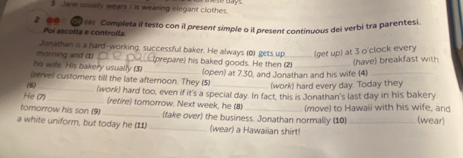 Jane usually wears / is wearing elegant clothes ese days. 
2 00 O c Completa il testo con il present simple o il present continuous dei verbi tra parentesi 
Poi ascolta e controlla. 
Jonathan is a hard-working, successful baker. He always (0) gets up (get up) at 3 o'clock every 
morning and (1) _(prepare) his baked goods. He then (2)_ 
(have) breakfast with 
his wife. His bakery usually (3) 
(serve) customers till the late afternoon. They (5) (open) at 7.30, and Jonathan and his wife (4)_ 
(6) _(work) hard every day. Today they 
_ 
He (7) (work) hard too, even if it's a special day. In fact, this is Jonathan's last day in his bakery. 
(retire) tomorrow. Next week, he (8) (move) to Hawaii with his wife, and 
tomorrow his son (9) _(take over) the business. Jonathan normally (10) (wear) 
a white uniform, but today he (11)_ (wear) a Hawaiian shirt!_