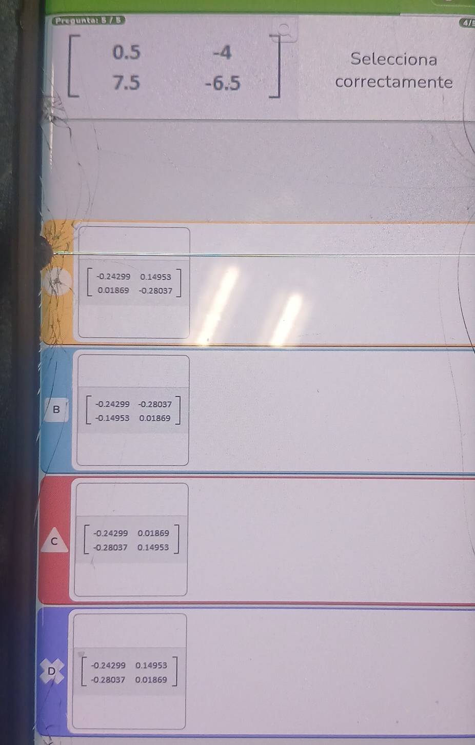 Pregunta: 5 / 5
41
beginbmatrix 0.5&-4 7.5&-6.5endbmatrix
Selecciona
correctamente
beginbmatrix -0.24299&0.14953 0.01869&-0.28037endbmatrix
B beginbmatrix -0.24299&-0.28037 -0.14953&0.01869endbmatrix
C beginbmatrix -0.24299&0.01869 -0.28037&0.14953endbmatrix
beginbmatrix -0.24299&0.14953 -0.28037&0.01869endbmatrix