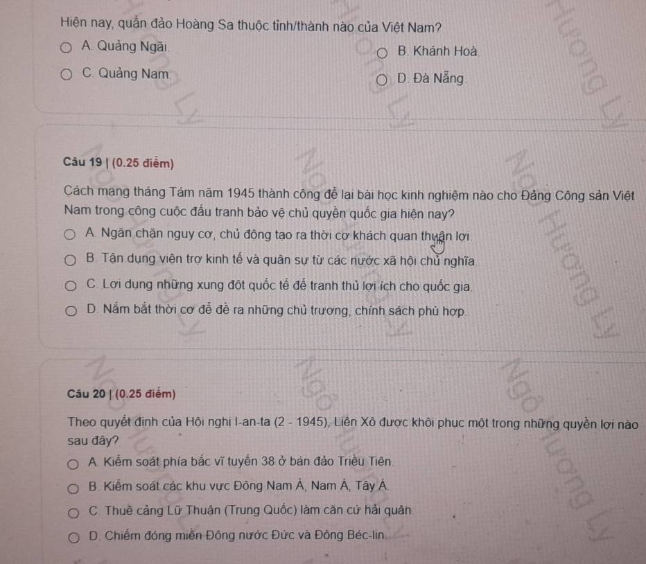 Hiện nay, quần đảo Hoàng Sa thuộc tỉnh/thành nào của Việt Nam?
A. Quảng Ngãi B. Khánh Hoà
C. Quảng Nam. D. Đà Nẵng.
=
Câu 19 | (0.25 điểm)
Cách mạng tháng Tám năm 1945 thành công để lại bài học kinh nghiệm nào cho Đảng Công sản Việt
Nam trong công cuộc đấu tranh bảo vệ chủ quyền quốc gia hiện nay?
A. Ngăn chặn nguy cơ, chủ động tạo ra thời cơ khách quan thuận lợi.
B. Tận dụng viện trợ kinh tế và quân sự từ các nước xã hội chủ nghĩa
C. Lợi dụng những xung đột quốc tế để tranh thủ lợi ích cho quốc gia.
D. Nắm bắt thời cơ đễ đề ra những chủ trương, chính sách phủ hợp.
Câu 20 | (0.25 điểm)
Theo quyết định của Hội nghị I-an-ta (2 - 1945), Liên Xô được khôi phục một trong những quyền lợi nào
sau đây?
A. Kiểm soát phía bắc vĩ tuyển 38 ở bán đảo Triều Tiên
B. Kiểm soát các khu vực Đông Nam Á, Nam Á, Tây Á.
C. Thuê cảng Lữ Thuận (Trung Quốc) làm căn cứ hải quân
D. Chiếm đóng miền Đông nước Đức và Đông Béc-lin