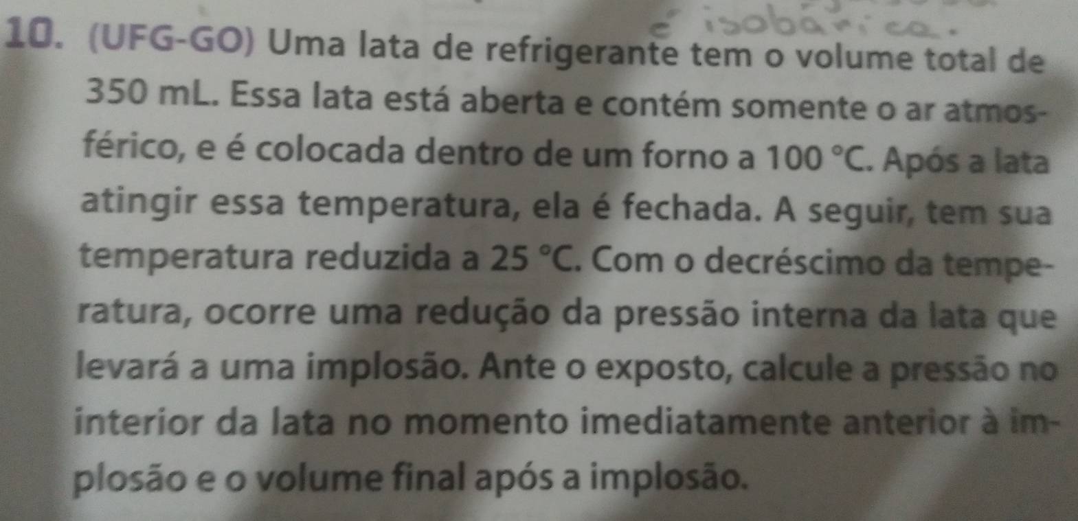 (UFG-GO) Uma lata de refrigerante tem o volume total de
350 mL. Essa lata está aberta e contém somente o ar atmos- 
férico, e é colocada dentro de um forno a 100°C. Após a lata 
atingir essa temperatura, ela é fechada. A seguir, tem sua 
temperatura reduzida a 25°C. Com o decréscimo da tempe- 
ratura, ocorre uma redução da pressão interna da lata que 
levará a uma implosão. Ante o exposto, calcule a pressão no 
interior da lata no momento imediatamente anterior à im- 
plosão e o volume final após a implosão.