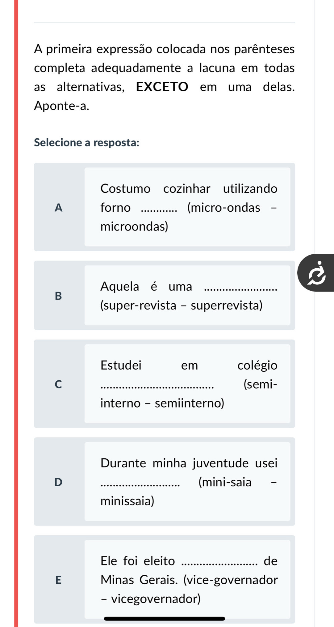 A primeira expressão colocada nos parênteses 
completa adequadamente a lacuna em todas 
as alternativas, EXCETO em uma delas. 
Aponte-a. 
Selecione a resposta: 
Costumo cozinhar utilizando 
A forno _(micro-ondas - 
microondas) 
Aquela é uma_ 
B 
(super-revista - superrevista) 
Estudei em colégio 
C _(semi- 
interno - semiinterno) 
Durante minha juventude usei 
D _(mini-saia 
minissaia) 
Ele foi eleito _de 
E Minas Gerais. (vice-governador 
- vicegovernador)