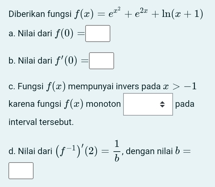 Diberikan fungsi f(x)=e^(x^2)+e^(2x)+ln (x+1)
a. Nilai dari f(0)=□
b. Nilai dari f'(0)=□
c. Fungsi f(x) mempunyai invers pada x>-1^ 
karena fungsi f(x) monoton pada
interval tersebut.
d. Nilai dari (f^(-1))'(2)= 1/b  , dengan nilai b=