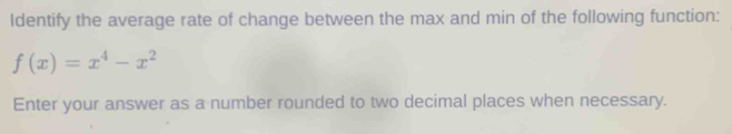 Identify the average rate of change between the max and min of the following function:
f(x)=x^4-x^2
Enter your answer as a number rounded to two decimal places when necessary.