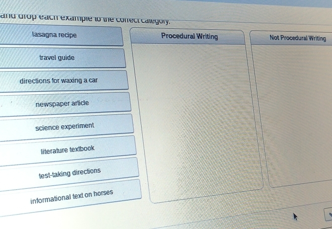 and drop each example to the cofrect calegory.
lasagna recipe Procedural Writing Not Procedural Writing
travel guide
directions for waxing a car
newspaper article
science experiment
literature textbook
test-taking directions
informational text on horses