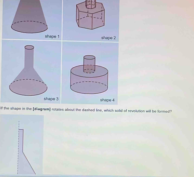 shape 1 shape 2
shape 3 shape 4
If the shape in the [diagram] rotates about the dashed line, which solid of revolution will be formed?