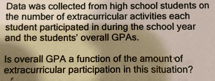 Data was collected from high school students on 
the number of extracurricular activities each 
student participated in during the school year
and the students' overall GPAs. 
Is overall GPA a function of the amount of 
extracurricular participation in this situation?