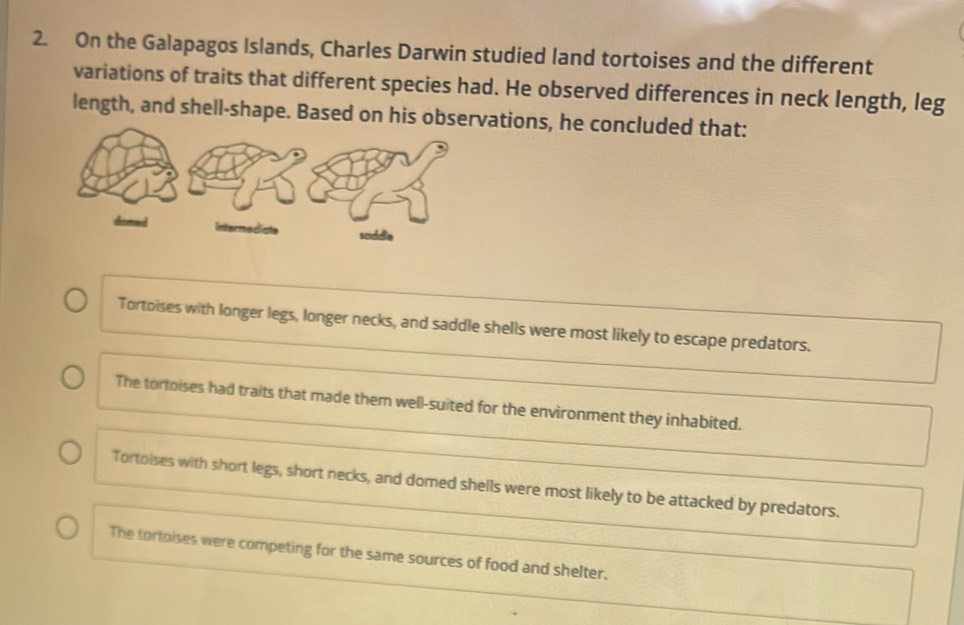 On the Galapagos Islands, Charles Darwin studied land tortoises and the different
variations of traits that different species had. He observed differences in neck length, leg
length, and shell-shape. Based on his observations, he concluded that:
Tortoises with longer legs, longer necks, and saddle shells were most likely to escape predators.
The tortoises had traits that made them well-suited for the environment they inhabited.
Tortoises with short legs, short necks, and domed shells were most likely to be attacked by predators.
The tortoises were competing for the same sources of food and shelter.