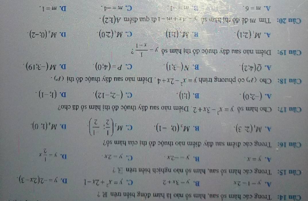 Trong các hàm số sau, hàm số nào là hàm đồng biến trên R ?
A. y-1-2x B. y-3x+2 C. y=x^2+2x-1 D. y=-2(2x-3).
Câu 15: Trong các hàm số sau, hàm số nào nghịch biển trên  ?
A. y=x. B. y=-2x. C. y-2x. D. y= 1/2 x
Câu 16: Trong các điểm sau đây điểm nào thuộc đồ thị của hàm số?
A. M_1(2;3). B. M_2(0;-1). C. M_3( 1/2 ; (-1)/2 ). D. M_4(1;0).
Câu 17: Cho hàm số y=x^3-3x+2. Diểm nào sau đây thuộc đồ thị hàm số đã cho?
A. (-2;0). B. (1;1). C. (-2;-12). D. (1;-1).
Câu 18: Cho (P) có phương trình y=x^2-2x+4. Diểm nào sau đầy thuộc đồ thị (P).
A. Q(4:2). B, N(-3;1). C. P=(4;0). D. M(-3;19).
Câu 19: Diểm nào sau đây thuộc đồ thị hàm số y= 1/x-1  ?
A. M_1(2;1). M,(1:1) C. M_3(2:0). D. M_4(0;-2).
R.
Câu 20:  Tìm M để đồ thị hàm số y-4x+m-1 đi qua điểm A(1;2).
A. m=6. B. m=-1. C. m=-4. D. m=1.