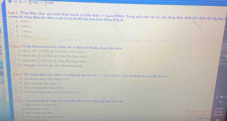 O.I_0= 1/8 tdvarphi = 1/4 rad
Câu 3. Dòng điện chạy qua một đoạn mạch có biểu thức i = lịcos (100πt). Trong mỗi nùa chu kỳ, khi đòng điện chứn đổi chiều thi khoáng t
cường đó dòng điểm tức thời có gia tri tuyệt đổi lớn hơu hoặc bang 0.51 là
A. 5/600
B. 1/600 s C. 1 400 s
D. 2/300 s
Câu 4. Trong đoạn mạch xoày chiêu chi có điện trở thuân, đảng điện luán
A. mgooe pha với điễn áp o hai đầu đoan mach. với đơn ip ở hai đẫn đoạ mach
B. nhanh pha
C. chan pha ↑ vii diễn áp w hu dào doan mach
D. cũng pha với điện áp ở bai đầu đoa mạch
Câu 2. Một dòng điện xuay chuu có cương đô súc thời lì i = 5cos[100π(+ φ) ), kết loạo mão sau đây là 11
A. Chu kì của dòng đin bảng 0,02s B. Bên độ đóng điện bóng 1A
C. Tán số dòng điện bảng 50Hz
D. Cương độ đóng đện hiệu dụng bằng 5A
Cáu 6 Nguyêu tao hoạt động của may phát điện xoào chuiu mắt pha dụa cáo O t c
Tn trơn t có na l
C huán rượng go thoo D Tiên toong củn ủng điện từ C les