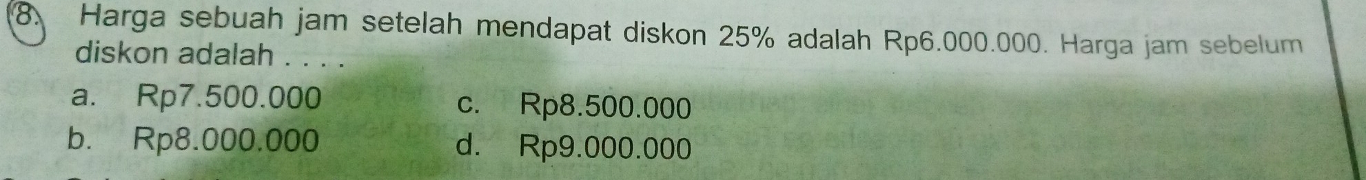 Harga sebuah jam setelah mendapat diskon 25% adalah Rp6.000.000. Harga jam sebelum
diskon adalah . . . .
a. Rp7.500.000 c. Rp8.500.000
b. Rp8.000.000 d. Rp9.000.000