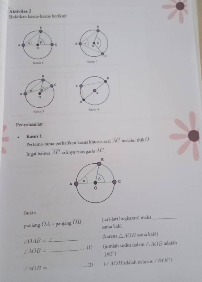 Aktivitas 2 
Buktikan kasus-kasus berikut! 




Penyelesaian: 
Kasus 1
Pertama-tama perhatikan kasus khusus saat overline AC melalui titik O
Ingat bahwa overline AC artinya ruas garis AC. 
Bukti: 
panjang overline OA= panjang overline OB (jari-jari lingkaran) maka_ 
sama kaki. 
(karena △ AOB sama kaki) 
_ ∠ OAB=∠
∠ AOB= _ _(jumlah sudut dalam △ AOB adalah 
.(1)
180°)
∠ AOB= _adalah velurus ∠ BOC)
(2) UAOB