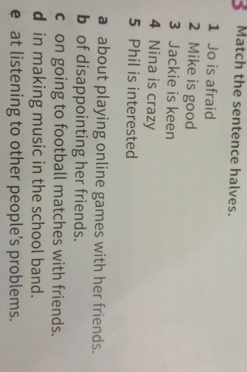 Match the sentence halves.
1 Jo is afraid
2 Mike is good
3 Jackie is keen
4 Nina is crazy
5 Phil is interested
a about playing online games with her friends.
b of disappointing her friends.
c on going to football matches with friends.
d in making music in the school band.
e at listening to other people’s problems.