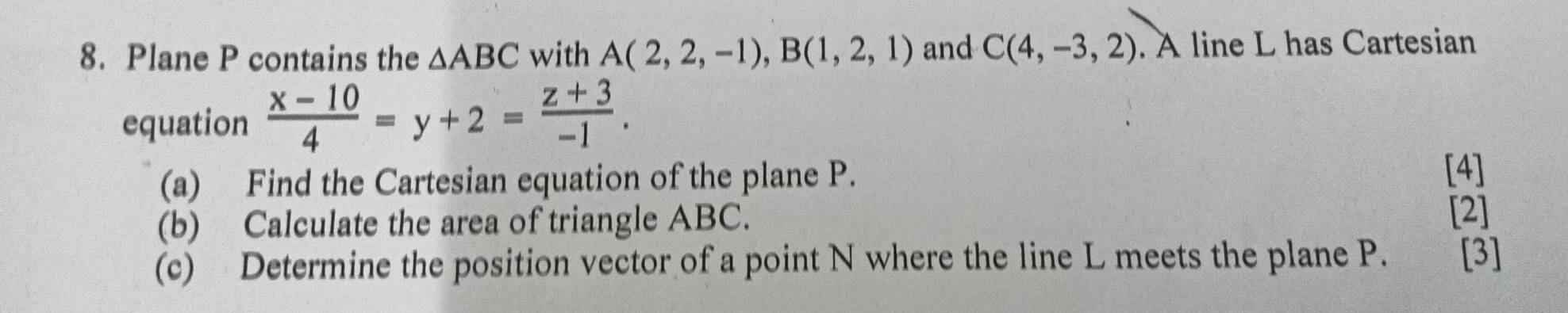 Plane P contains the △ ABC with A(2,2,-1), B(1,2,1) and C(4,-3,2). A line L has Cartesian 
equation  (x-10)/4 =y+2= (z+3)/-1 . 
(a) Find the Cartesian equation of the plane P. 
[4] 
(b) Calculate the area of triangle ABC. [2] 
(c) Determine the position vector of a point N where the line L meets the plane P. [3]