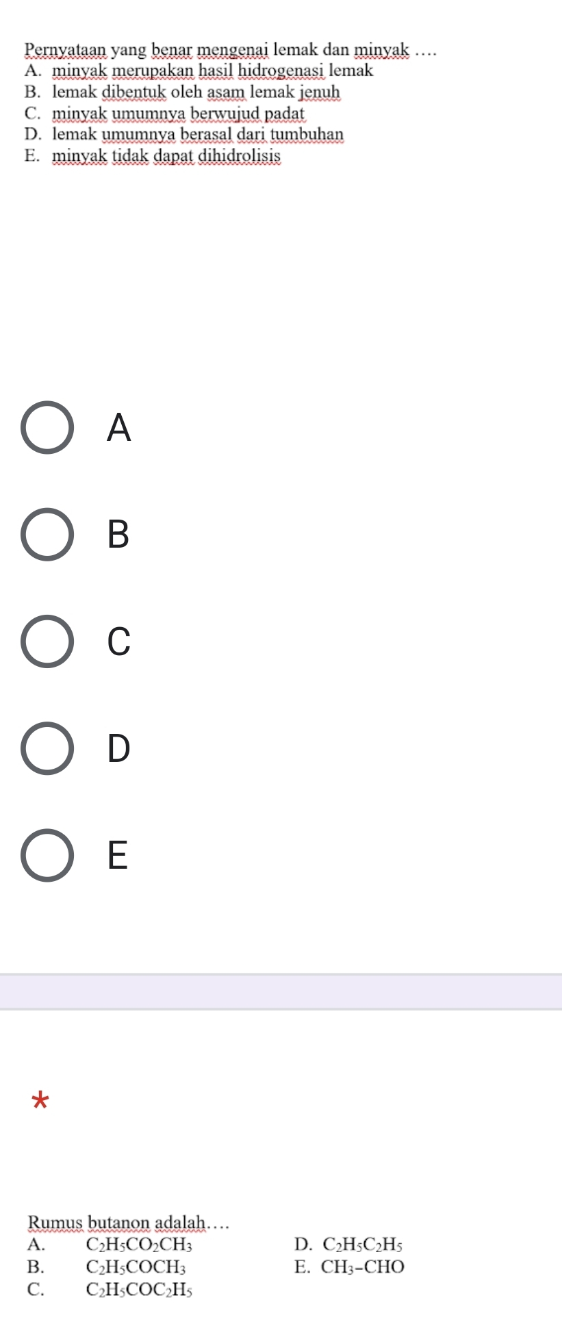 Pernyataan yang benar mengenai lemak dan minyak ….
A. minyak merupakan hasil hidrogenasi lemak
B. lemak dibentuk oleh asam lemak jenuh
C. minyak umumnya berwujud padat
D. lemak umumnva berasal dari tumbuhan
E. minyak tidak dapat dihidrolisis
A
B
C
D
E
*
Rumus butanon adalah…
A. C_2H_5CO_2CH_3 D. C_2H_5C_2H_5
B. C_2H_5COCH_3 E. CH_3-CHO
C. C_2H_5COC_2H_5