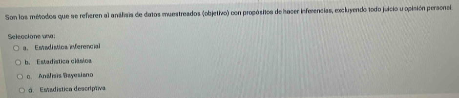 Son los métodos que se refieren al análisis de datos muestreados (objetivo) con propósitos de hacer inferencias, excluyendo todo juicio u opinión personal.
Seleccione una:
a. Estadística inferencial
b. Estadística clásica
c. Análisis Bayesiano
d. Estadística descriptiva