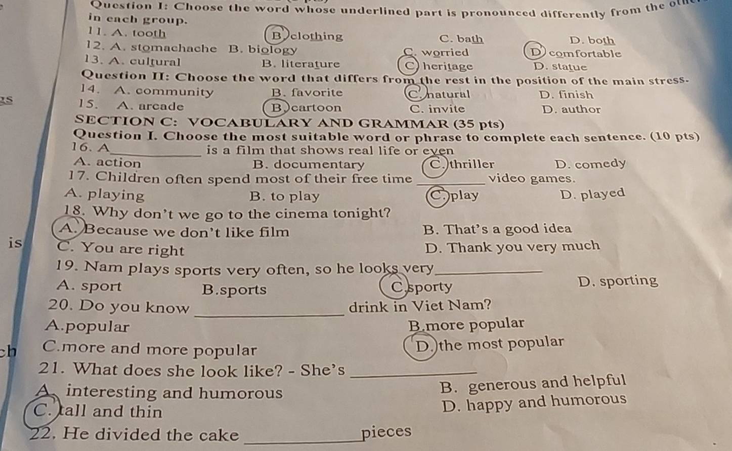 Choose the word whose underlined part is pronounced differently from the ot
in each group.
11. A. tooth Beclothing C. bath D. both
12. A. stomachache B. biology C worried Dcomfortable
13. A. cultural B. literature C) heritage D. statue
Question II: Choose the word that differs from the rest in the position of the main stress.
14. A. community B. favorite D. finish
Conatural
15. A.arcade Bcartoon C. invite D. author
SECTION C: VOCABULARY AND GRAMMAR (35 pts)
Question I. Choose the most suitable word or phrase to complete each sentence. (10 pts)
16. A_ is a film that shows real life or even
A. action B. documentary C. thriller D. comedy
17. Children often spend most of their free time _video games.
A. playing B. to play Cplay D. played
18. Why don't we go to the cinema tonight?
A. Because we don't like film B. That’s a good idea
is C. You are right D. Thank you very much
19. Nam plays sports very often, so he looks very_
A. sport B.sports Csporty D. sporting
20. Do you know _drink in Viet Nam?
A.popular B.more popular
ch C.more and more popular
D.)the most popular
21. What does she look like? - She's_
A interesting and humorous
B. generous and helpful
C. tall and thin
D. happy and humorous
22. He divided the cake _pieces