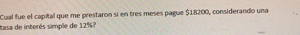 Cual fue el capital que me prestaron si en tres meses pague $18200, considerando una 
tasa de interés simple de 12%?