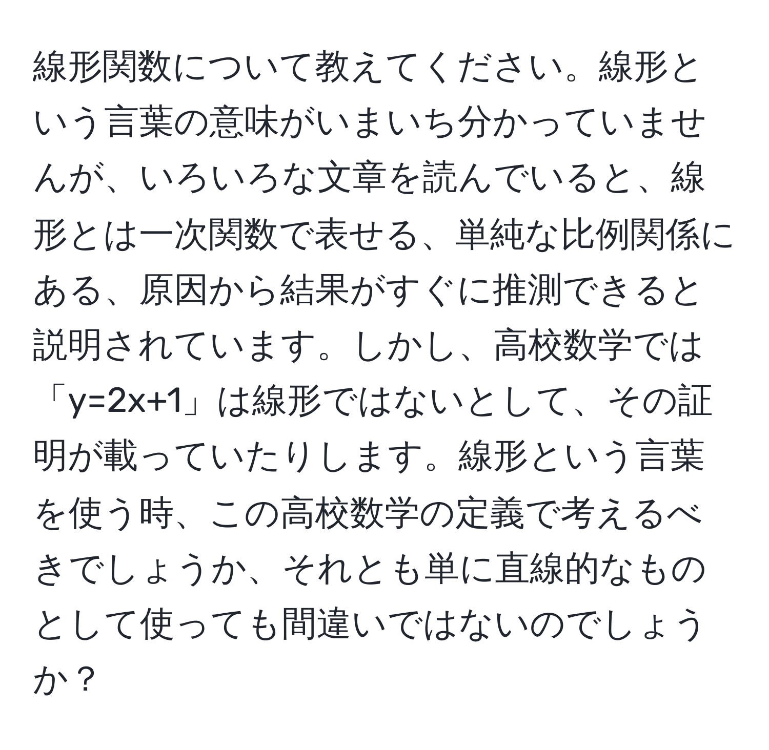 線形関数について教えてください。線形という言葉の意味がいまいち分かっていませんが、いろいろな文章を読んでいると、線形とは一次関数で表せる、単純な比例関係にある、原因から結果がすぐに推測できると説明されています。しかし、高校数学では「y=2x+1」は線形ではないとして、その証明が載っていたりします。線形という言葉を使う時、この高校数学の定義で考えるべきでしょうか、それとも単に直線的なものとして使っても間違いではないのでしょうか？