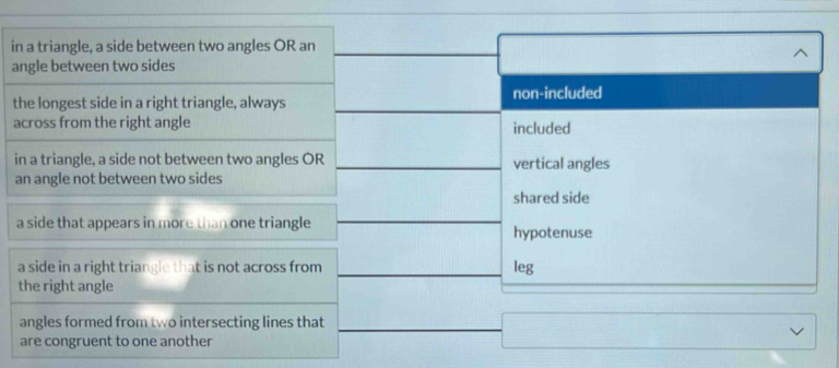 in a triangle, a side between two angles OR an
angle between two sides
the longest side in a right triangle, always non-included
across from the right angle included
in a triangle, a side not between two angles OR vertical angles
an angle not between two sides
shared side
a side that appears in more than one triangle hypotenuse
a side in a right triangle that is not across from leg
the right angle
angles formed from two intersecting lines that
are congruent to one another