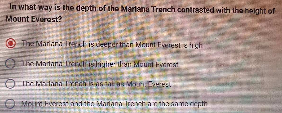 In what way is the depth of the Mariana Trench contrasted with the height of
Mount Everest?
The Mariana Trench is deeper than Mount Everest is high
The Mariana Trench is higher than Mount Everest
The Mariana Trench is as tall as Mount Everest
Mount Everest and the Mariana Trench are the same depth