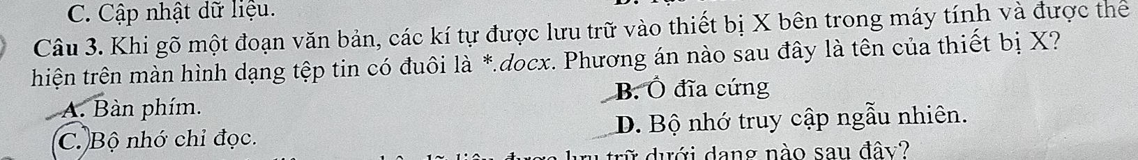 Cập nhật dữ liệu.
Câu 3. Khi gõ một đoạn văn bản, các kí tự được lưu trữ vào thiết bị X bên trong máy tính và được thể
thiện trên màn hình dạng tệp tin có đuôi là *.docx. Phương án nào sau đây là tên của thiết bị X?
B. Ô đĩa cứng
A. Bàn phím.
C. Bộ nhớ chỉ đọc. D. Bộ nhớ truy cập ngẫu nhiên.
trữ dưới dang nào sau đây?