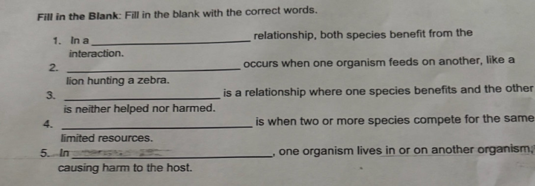 Fill in the Blank: Fill in the blank with the correct words. 
1. In a_ relationship, both species benefit from the 
interaction. 
2. _occurs when one organism feeds on another, like a 
lion hunting a zebra. 
3. _is a relationship where one species benefits and the other 
is neither helped nor harmed. 
4. _is when two or more species compete for the same 
limited resources. 
5. In _, one organism lives in or on another organism. 
causing harm to the host.