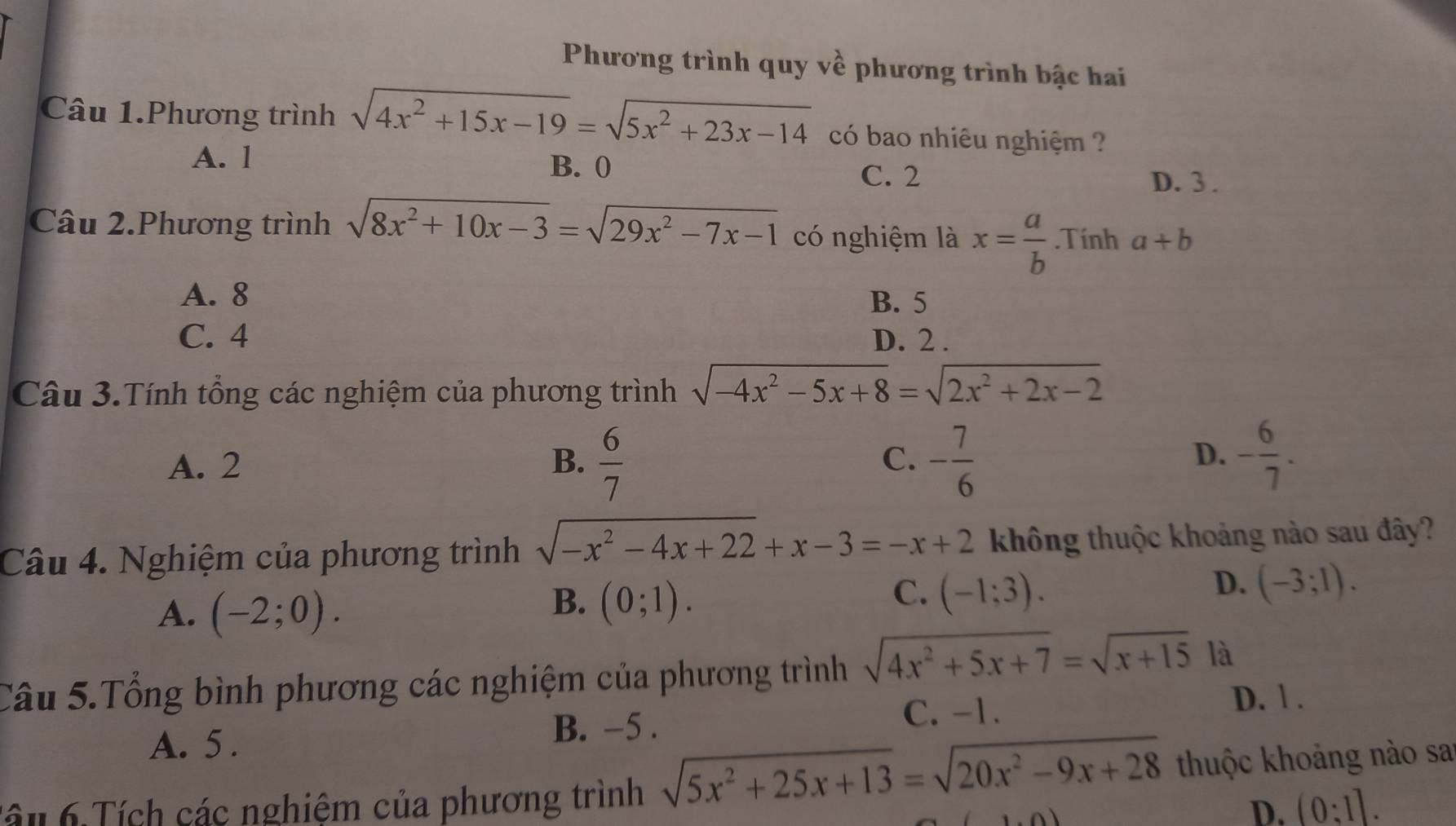 Phương trình quy về phương trình bậc hai
Câu 1.Phương trình sqrt(4x^2+15x-19)=sqrt(5x^2+23x-14) có bao nhiêu nghiệm ?
A. l B. 0
C. 2 D. 3.
Câu 2.Phương trình sqrt(8x^2+10x-3)=sqrt(29x^2-7x-1) có nghiệm là x= a/b .Tính a+b
A. 8 B. 5
C. 4 D. 2.
Câu 3.Tính tổng các nghiệm của phương trình sqrt(-4x^2-5x+8)=sqrt(2x^2+2x-2)
D.
A. 2 B.  6/7  C. - 7/6  - 6/7 . 
Câu 4. Nghiệm của phương trình sqrt(-x^2-4x+22)+x-3=-x+2 không thuộc khoảng nào sau đây?
A. (-2;0).
B. (0;1).
C. (-1;3).
D. (-3;1). 
Câu 5.Tổng bình phương các nghiệm của phương trình sqrt(4x^2+5x+7)=sqrt(x+15) là
A. 5.
B. −5. C. -1. D. 1 .
Tâu 6 Tích các nghiệm của phương trình sqrt(5x^2+25x+13)=sqrt(20x^2-9x+28) thuộc khoảng nào sa
D. (0:1].