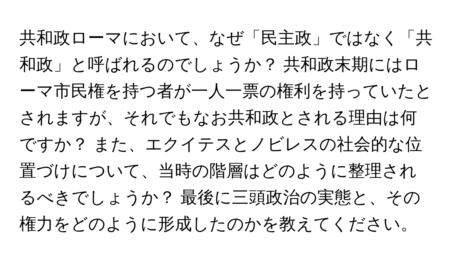 共和政ローマにおいて、なぜ「民主政」ではなく「共和政」と呼ばれるのでしょうか？ 共和政末期にはローマ市民権を持つ者が一人一票の権利を持っていたとされますが、それでもなお共和政とされる理由は何ですか？ また、エクイテスとノビレスの社会的な位置づけについて、当時の階層はどのように整理されるべきでしょうか？ 最後に三頭政治の実態と、その権力をどのように形成したのかを教えてください。