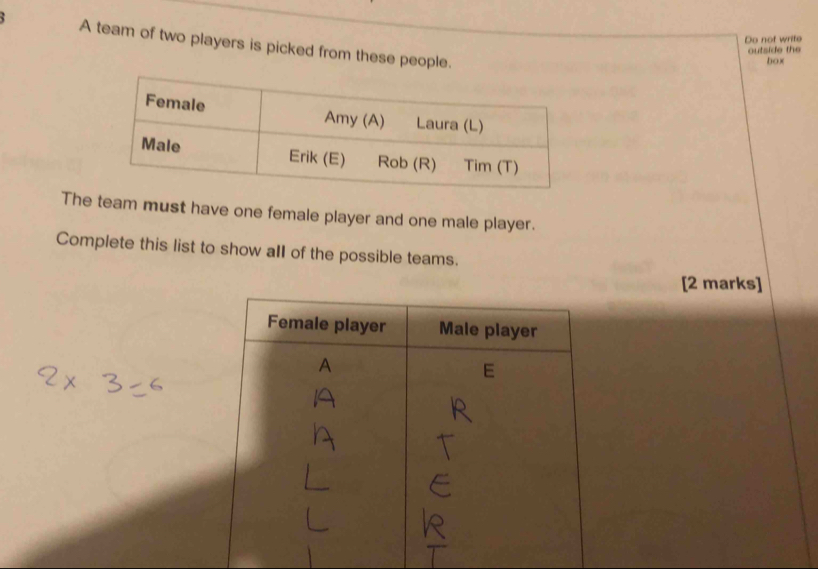 Do not write 
A team of two players is picked from these people. 
outside the 
box 
The team must have one female player and one male player. 
Complete this list to show all of the possible teams. 
[2 marks]