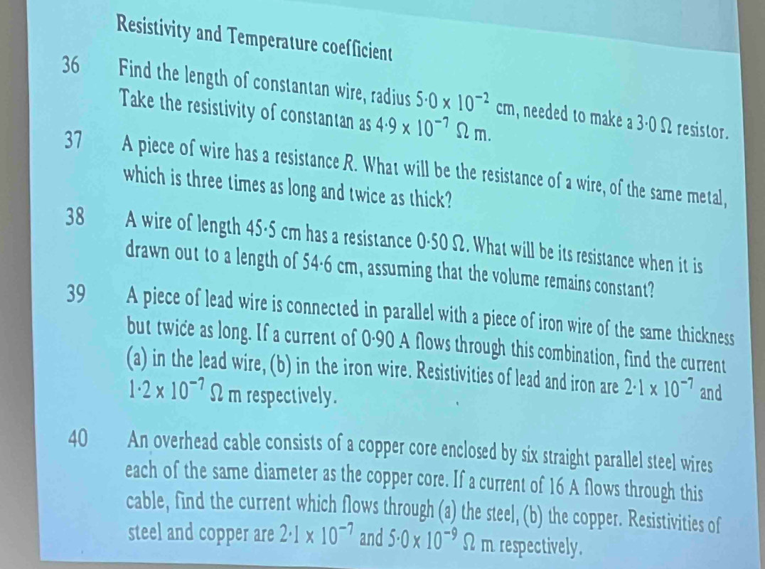 Resistivity and Temperature coefficient 
36 Find the length of constantan wire, radius 5.0* 10^(-2)cm , needed to make a 
Take the resistivity of constantan as 4.9* 10^(-7)Omega m.
3.0Omega resistor. 
37 A piece of wire has a resistance R. What will be the resistance of a wire, of the same metal, 
which is three times as long and twice as thick? 
38 A wire of length 45-5 cm has a resistance 0·50 Ω. What will be its resistance when it is 
drawn out to a length of 54·6 cm, assuming that the volume remains constant? 
39 a A piece of lead wire is connected in parallel with a piece of iron wire of the same thickness 
but twice as long. If a current of 0·90 A flows through this combination, find the current 
(a) in the lead wire, (b) in the iron wire. Resistivities of lead and iron are 2· 1* 10^(-7) and
1· 2* 10^(-7)Omega m respectively. 
40 An overhead cable consists of a copper core enclosed by six straight parallel steel wires 
each of the same diameter as the copper core. If a current of 16 A flows through this 
cable, find the current which flows through (a) the steel, (b) the copper. Resistivities of 
steel and copper are 2· 1* 10^(-7) and 5.0* 10^(-9) Ω m respectively.