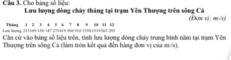 Cho bảng số liệu: 
Lưu lượng dòng chảy tháng tại trạm Yên Thượng trên sông Cả 
(Đơn vị: msqrt(s))
Tháng 1 2 3 4 5 6 1 8 9 10 11 12
Lưu lượng 215169 150 147 275419 560 918 1358 1119561 295
Căn cứ vào bảng số liệu trên, tính lưu lượng dòng chảy trung bình năm tại trạm Yên 
Thượng trên sông Cả (làm tròn kết quả đến hàng đơn vị của msqrt(s))